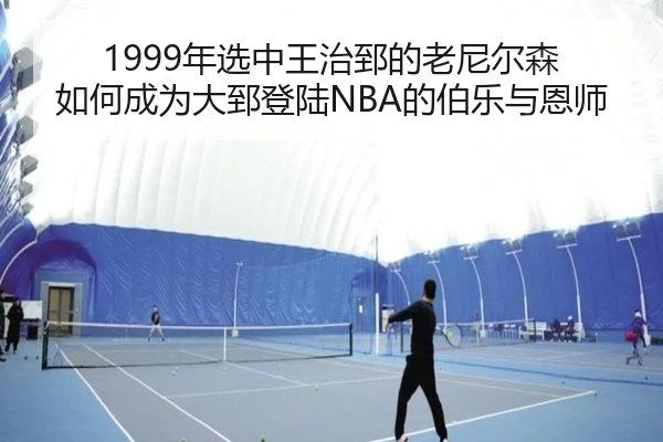 1999年选中王治郅的老尼尔森 如何成为大郅登陆NBA的伯乐与恩师